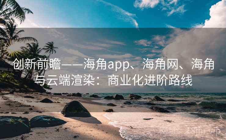创新前瞻——海角app、海角网、海角与云端渲染：商业化进阶路线