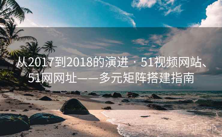 从2017到2018的演进 · 51视频网站、51网网址——多元矩阵搭建指南