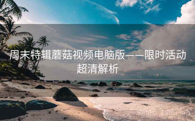 周末特辑蘑菇视频电脑版——限时活动超清解析