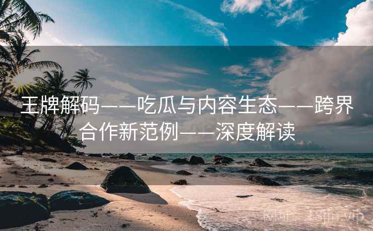 王牌解码——吃瓜与内容生态——跨界合作新范例——深度解读  第2张