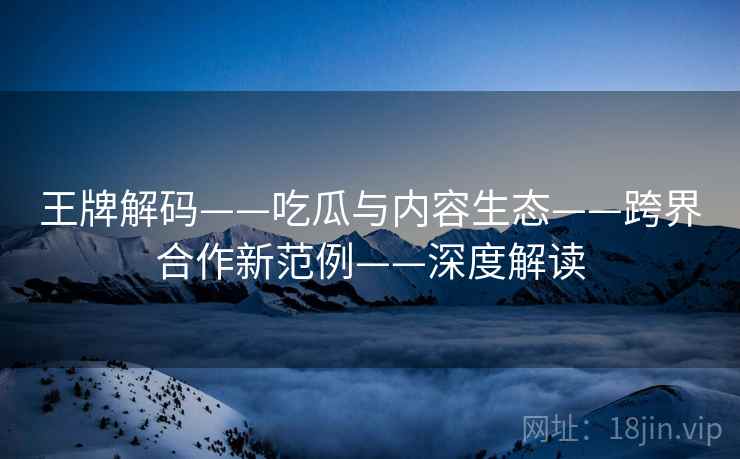 王牌解码——吃瓜与内容生态——跨界合作新范例——深度解读
