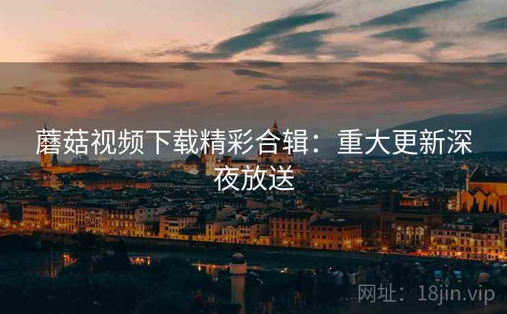 蘑菇视频下载精彩合辑：重大更新深夜放送