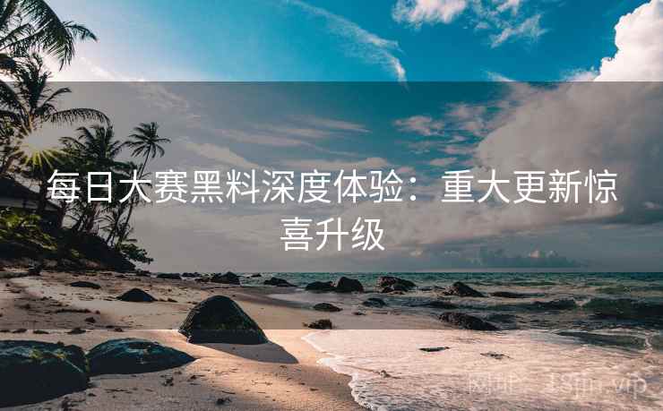 每日大赛黑料深度体验：重大更新惊喜升级