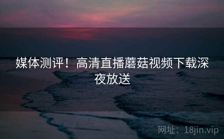 媒体测评！高清直播蘑菇视频下载深夜放送
