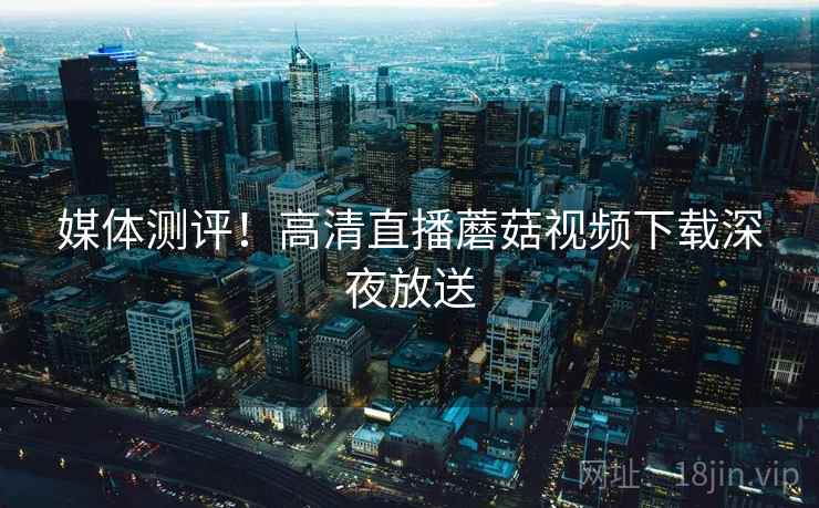 媒体测评！高清直播蘑菇视频下载深夜放送