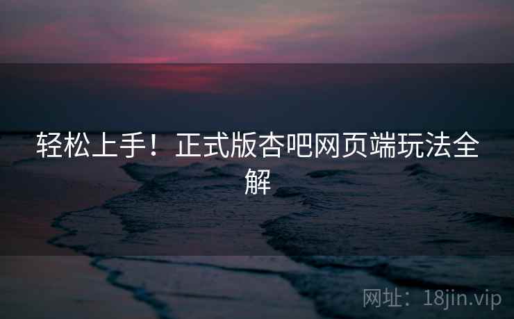 轻松上手！正式版杏吧网页端玩法全解