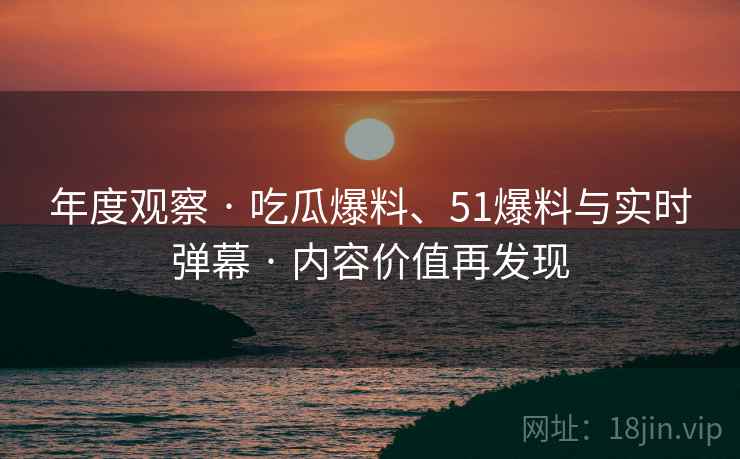 年度观察 · 吃瓜爆料、51爆料与实时弹幕 · 内容价值再发现