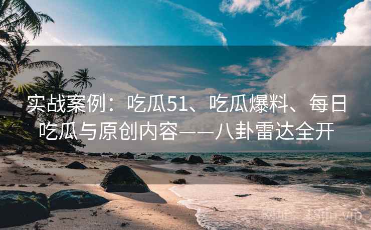 实战案例：吃瓜51、吃瓜爆料、每日吃瓜与原创内容——八卦雷达全开