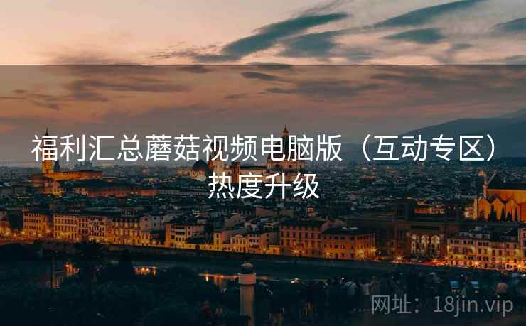 福利汇总蘑菇视频电脑版（互动专区）热度升级