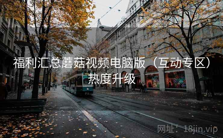 福利汇总蘑菇视频电脑版（互动专区）热度升级