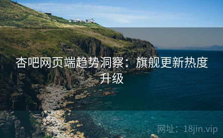 杏吧网页端趋势洞察：旗舰更新热度升级