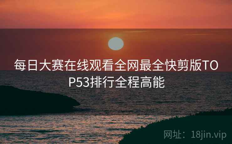 每日大赛在线观看全网最全快剪版TOP53排行全程高能