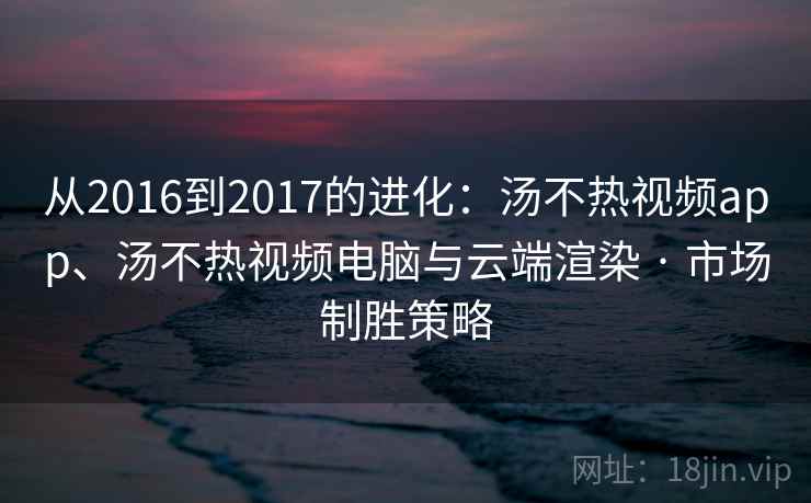 从2016到2017的进化：汤不热视频app、汤不热视频电脑与云端渲染 · 市场制胜策略