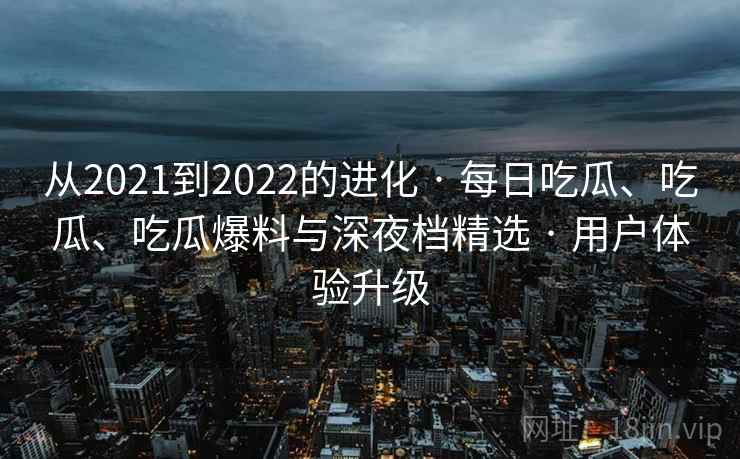 从2021到2022的进化 · 每日吃瓜、吃瓜、吃瓜爆料与深夜档精选 · 用户体验升级