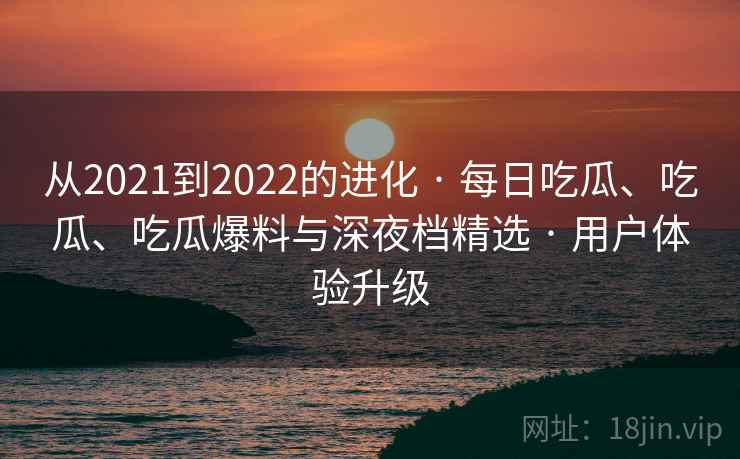 从2021到2022的进化 · 每日吃瓜、吃瓜、吃瓜爆料与深夜档精选 · 用户体验升级