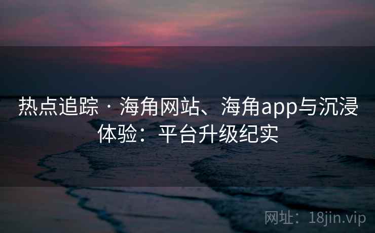 热点追踪 · 海角网站、海角app与沉浸体验：平台升级纪实