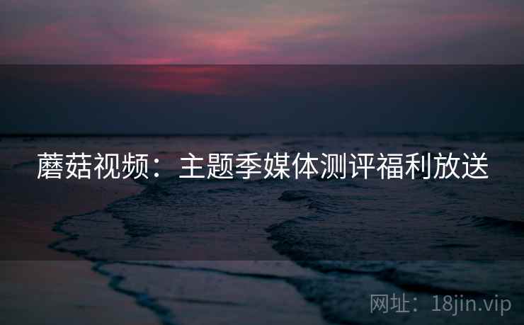 蘑菇视频：主题季媒体测评福利放送