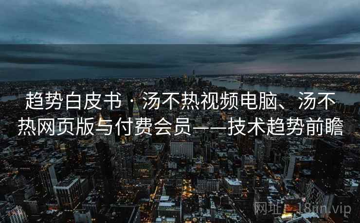 趋势白皮书 · 汤不热视频电脑、汤不热网页版与付费会员——技术趋势前瞻