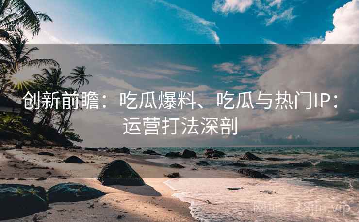 创新前瞻：吃瓜爆料、吃瓜与热门IP：运营打法深剖