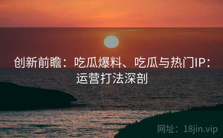 创新前瞻：吃瓜爆料、吃瓜与热门IP：运营打法深剖  第2张