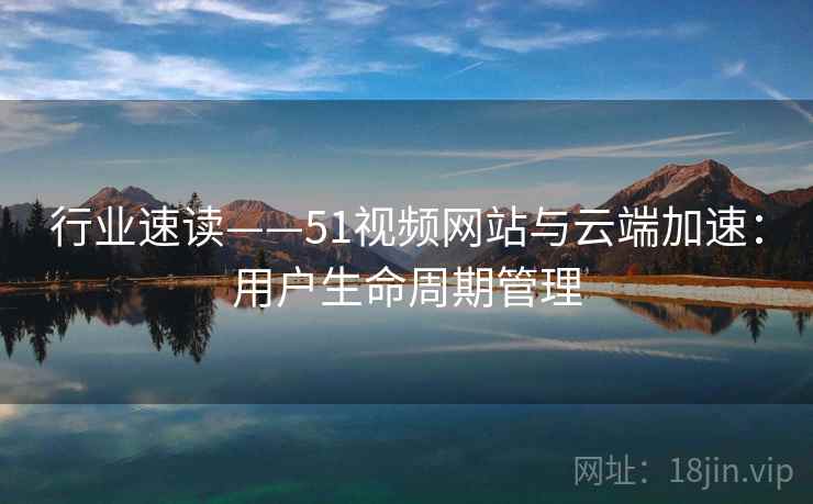 行业速读——51视频网站与云端加速：用户生命周期管理  第2张