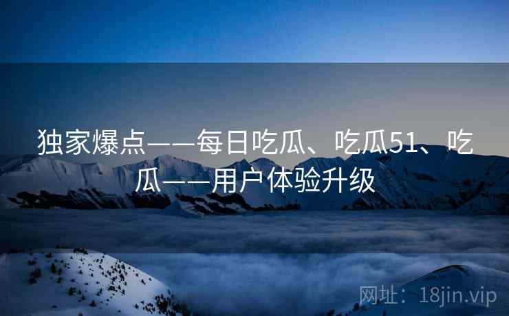 独家爆点——每日吃瓜、吃瓜51、吃瓜——用户体验升级  第2张