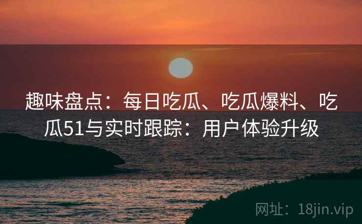 趣味盘点：每日吃瓜、吃瓜爆料、吃瓜51与实时跟踪：用户体验升级  第1张