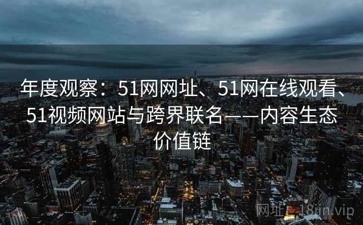 年度观察：51网网址、51网在线观看、51视频网站与跨界联名——内容生态价值链  第2张