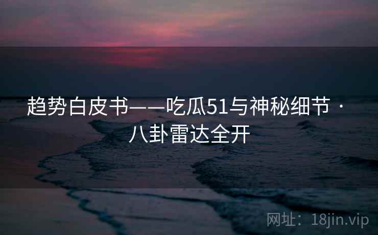 趋势白皮书——吃瓜51与神秘细节 · 八卦雷达全开  第1张