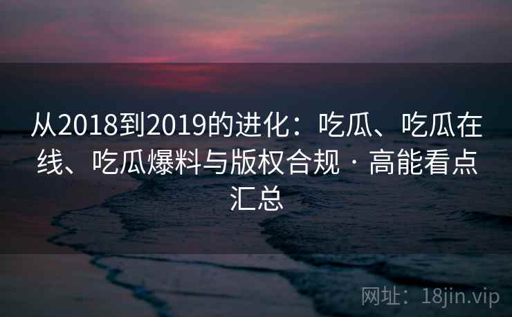 从2018到2019的进化：吃瓜、吃瓜在线、吃瓜爆料与版权合规 · 高能看点汇总  第2张