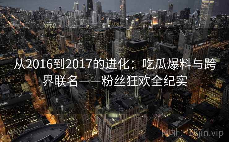 从2016到2017的进化：吃瓜爆料与跨界联名——粉丝狂欢全纪实  第2张