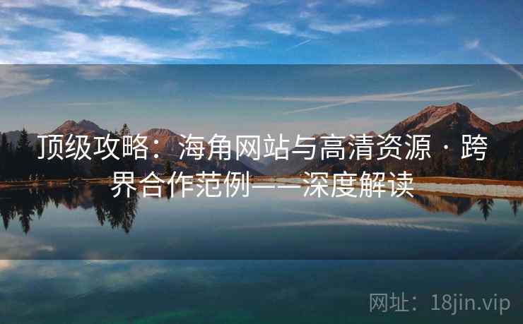 顶级攻略：海角网站与高清资源 · 跨界合作范例——深度解读  第2张
