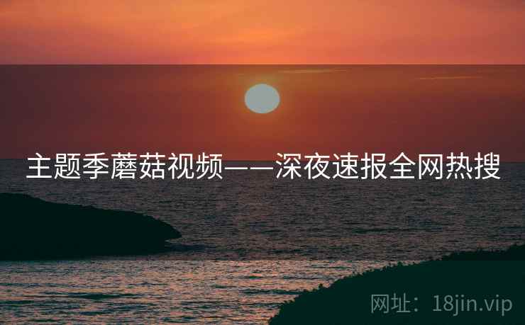 主题季蘑菇视频——深夜速报全网热搜  第2张