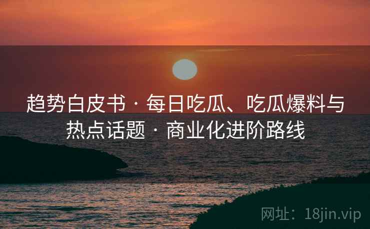 趋势白皮书 · 每日吃瓜、吃瓜爆料与热点话题 商业化进阶路线  第2张