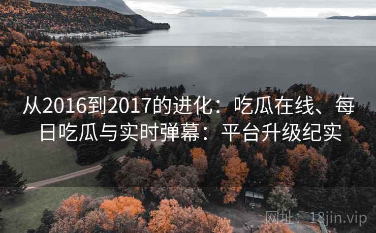 从2016到2017的进化：吃瓜在线、每日吃瓜与实时弹幕：平台升级纪实