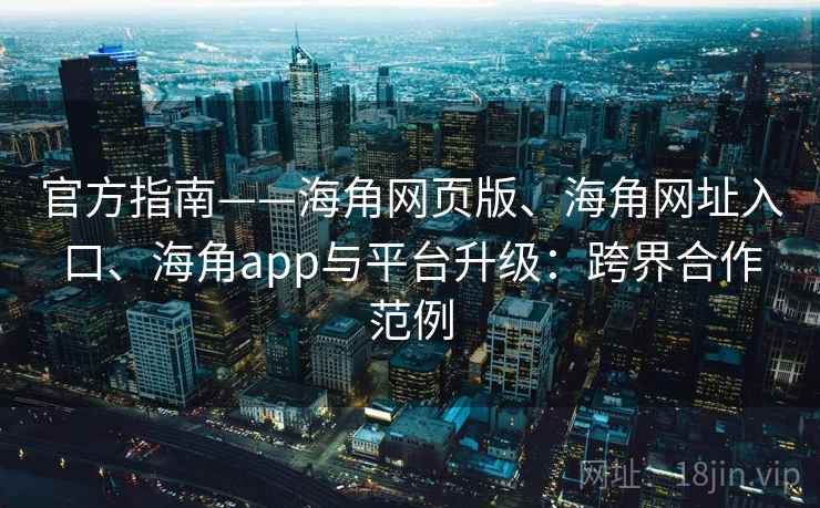 官方指南——海角网页版、海角网址入口、海角app与平台升级：跨界合作范例  第2张