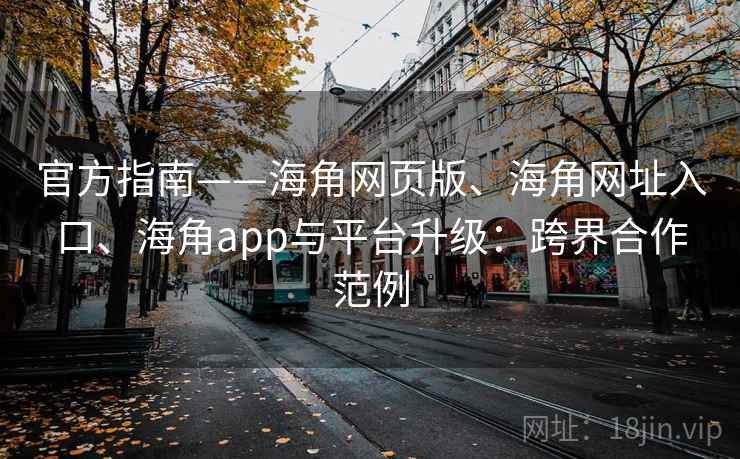 官方指南——海角网页版、海角网址入口、海角app与平台升级：跨界合作范例