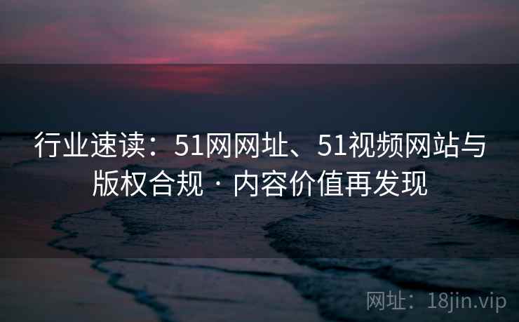 行业速读：51网网址、51视频网站与版权合规 · 内容价值再发现