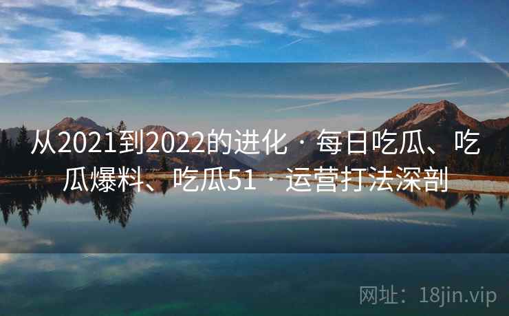 从2021到2022的进化 · 每日吃瓜、吃瓜爆料、吃瓜51 运营打法深剖  第2张