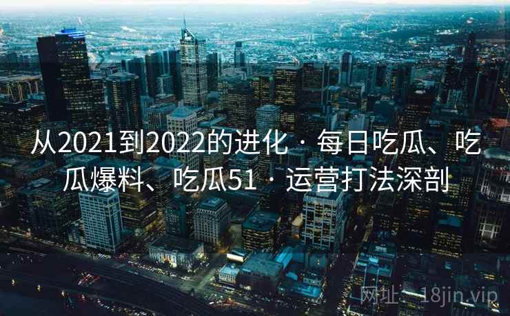 从2021到2022的进化 · 每日吃瓜、吃瓜爆料、吃瓜51 · 运营打法深剖
