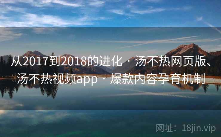 从2017到2018的进化 · 汤不热网页版、汤不热视频app 爆款内容孕育机制  第2张