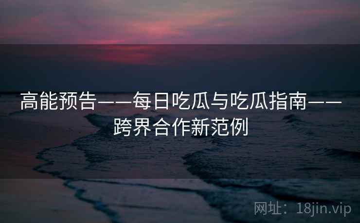 高能预告——每日吃瓜与吃瓜指南——跨界合作新范例