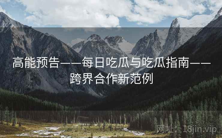 高能预告——每日吃瓜与吃瓜指南——跨界合作新范例