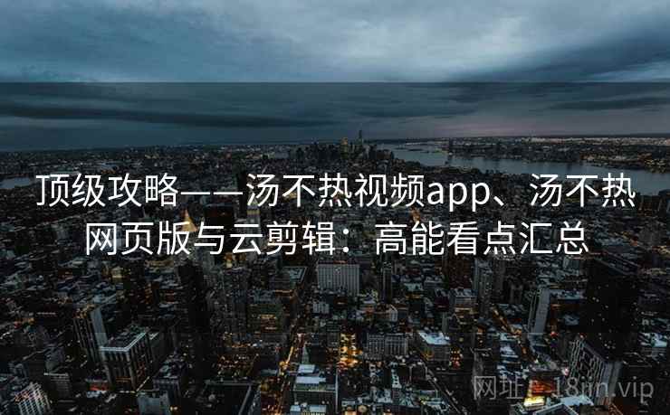 顶级攻略——汤不热视频app、汤不热网页版与云剪辑：高能看点汇总  第2张