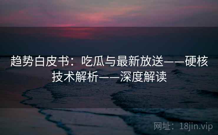 趋势白皮书：吃瓜与最新放送——硬核技术解析——深度解读