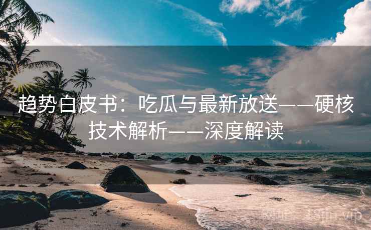趋势白皮书：吃瓜与最新放送——硬核技术解析——深度解读