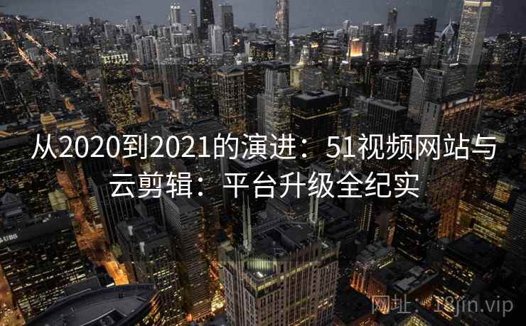 从2020到2021的演进：51视频网站与云剪辑：平台升级全纪实