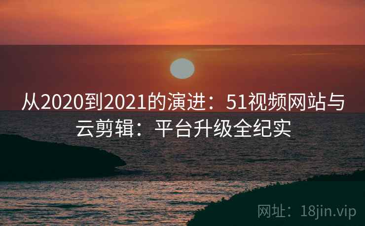 从2020到2021的演进：51视频网站与云剪辑：平台升级全纪实