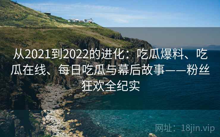 从2021到2022的进化:吃瓜爆料、吃瓜在线、每日吃瓜与幕后故事——粉丝狂欢全纪实