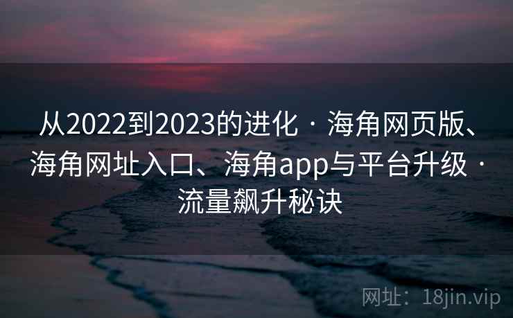 从2022到2023的进化 · 海角网页版、海角网址入口、海角app与平台升级 · 流量飙升秘诀